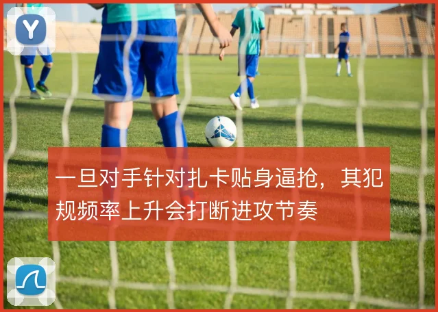 一旦对手针对扎卡贴身逼抢，其犯规频率上升会打断进攻节奏