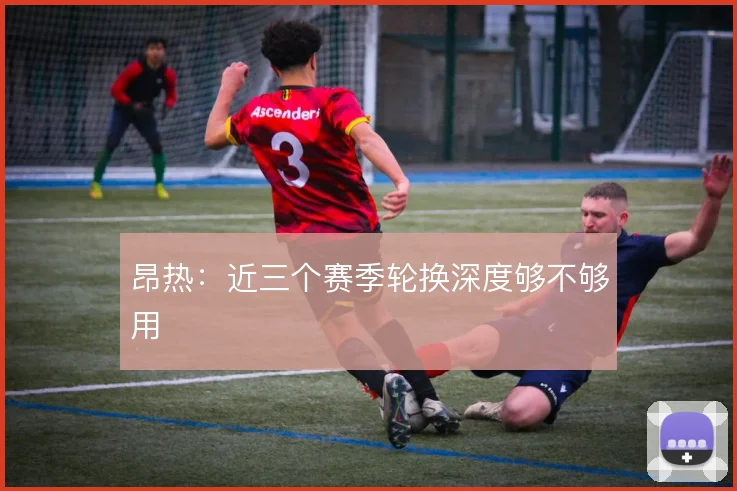 昂热:近三个赛季轮换深度够不够用