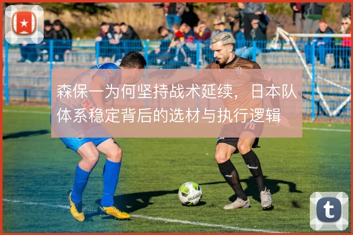 森保一为何坚持战术延续，日本队体系稳定背后的选材与执行逻辑