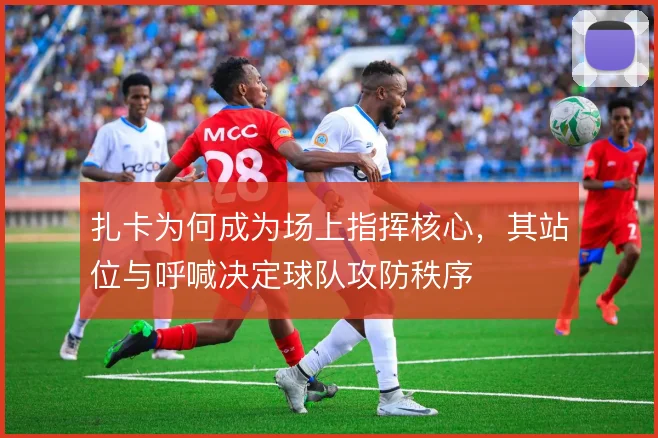扎卡为何成为场上指挥核心，其站位与呼喊决定球队攻防秩序