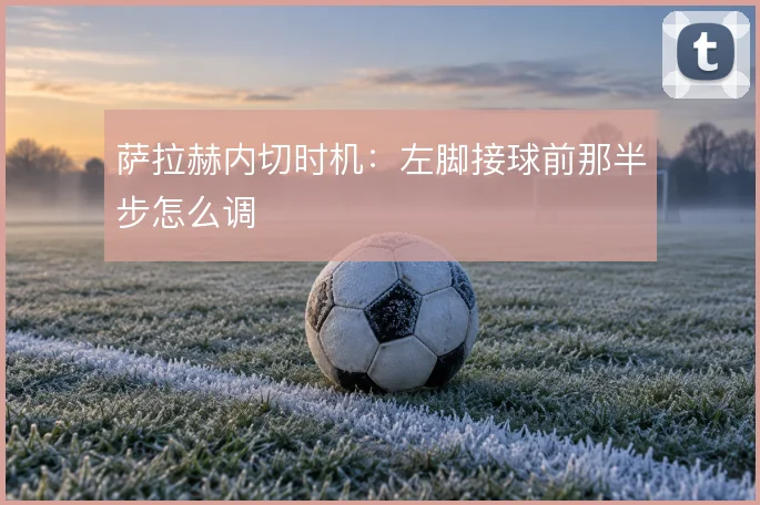 萨拉赫内切时机：左脚接球前那半步怎么调
