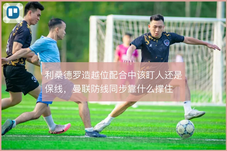 利桑德罗造越位配合中该盯人还是保线，曼联防线同步靠什么撑住