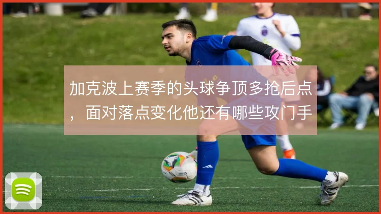 加克波上赛季的头球争顶多抢后点，面对落点变化他还有哪些攻门手段