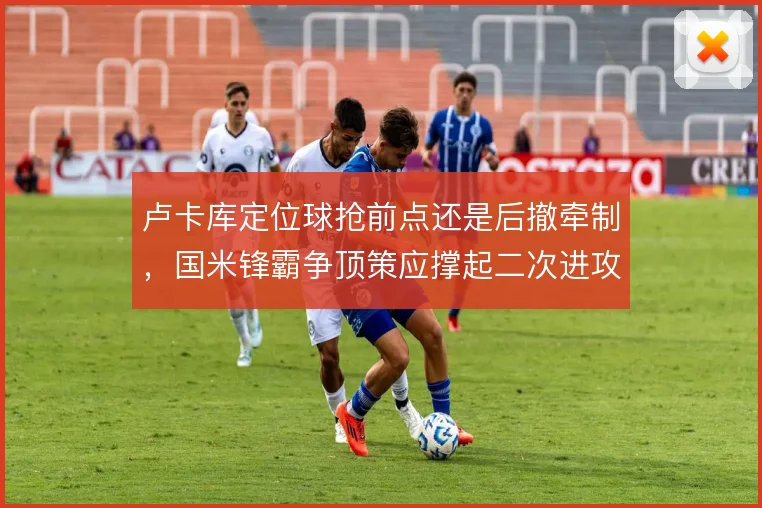 卢卡库定位球抢前点还是后撤牵制，国米锋霸争顶策应撑起二次进攻