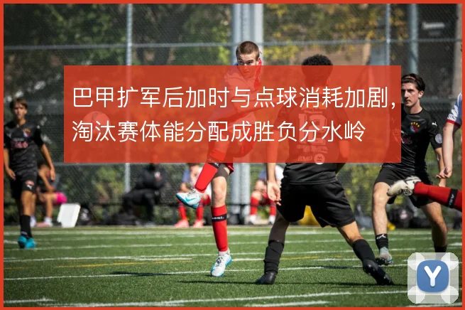 巴甲扩军后加时与点球消耗加剧，淘汰赛体能分配成胜负分水岭