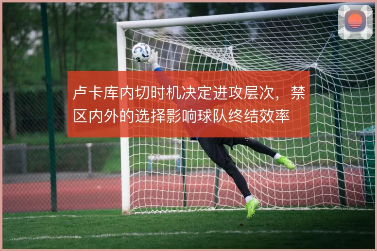 卢卡库内切时机决定进攻层次，禁区内外的选择影响球队终结效率