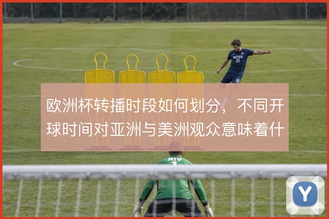 欧洲杯转播时段如何划分，不同开球时间对亚洲与美洲观众意味着什么