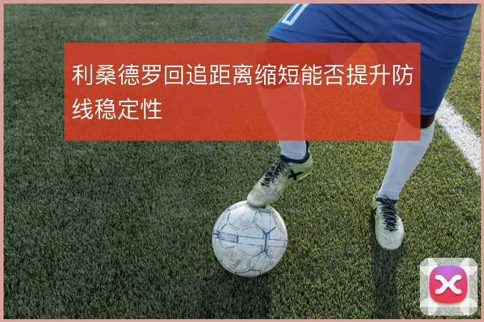 利桑德罗回追距离缩短能否提升防线稳定性