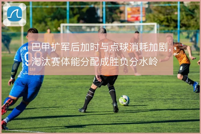 巴甲扩军后加时与点球消耗加剧，淘汰赛体能分配成胜负分水岭