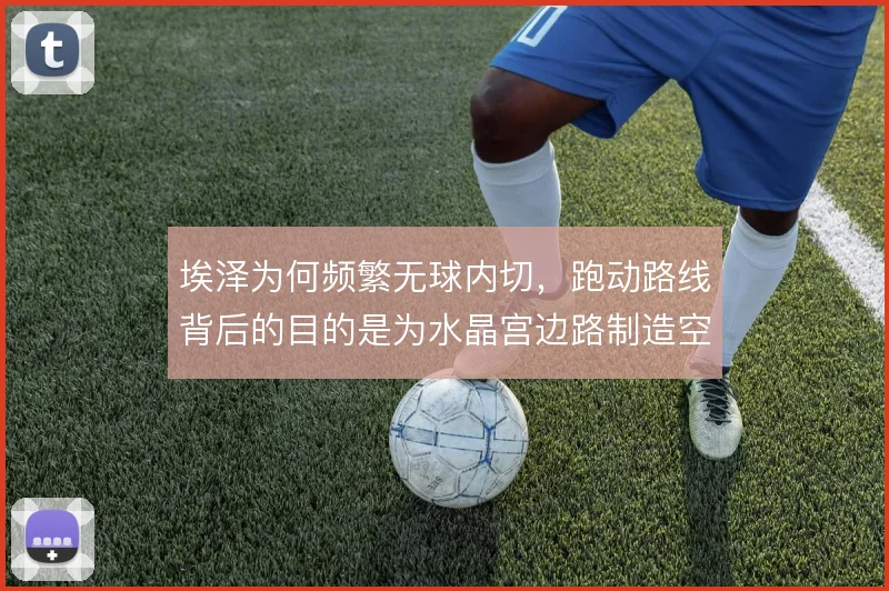 埃泽为何频繁无球内切，跑动路线背后的目的是为水晶宫边路制造空当