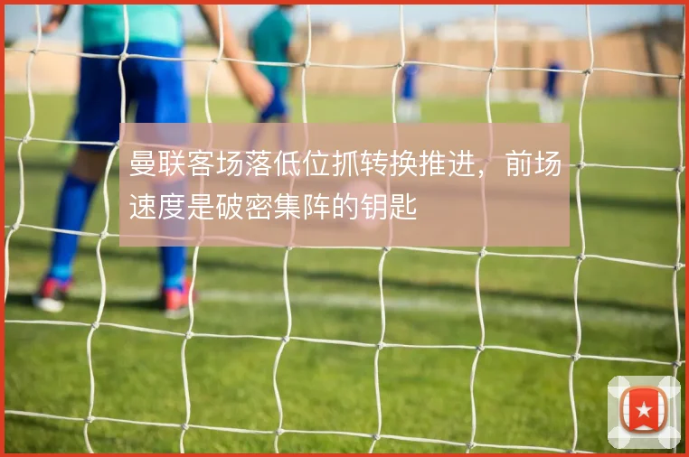 曼联客场落低位抓转换推进，前场速度是破密集阵的钥匙