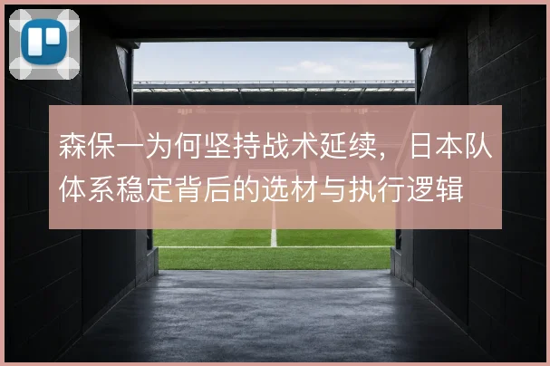 森保一为何坚持战术延续，日本队体系稳定背后的选材与执行逻辑