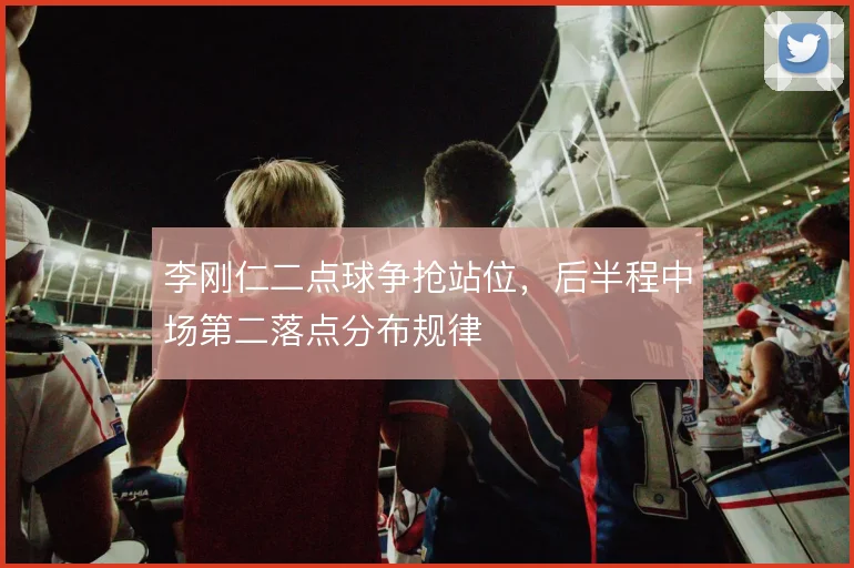 李刚仁二点球争抢站位,后半程中场第二落点分布规律