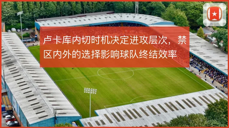 卢卡库内切时机决定进攻层次，禁区内外的选择影响球队终结效率