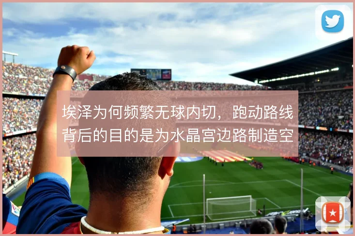 埃泽为何频繁无球内切，跑动路线背后的目的是为水晶宫边路制造空当
