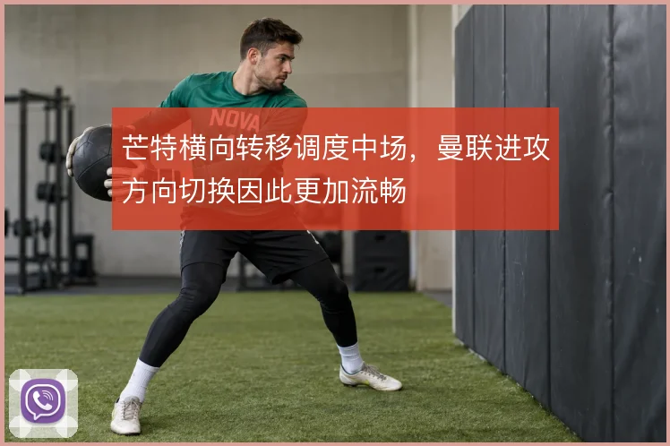 芒特横向转移调度中场,曼联进攻方向切换因此更加流畅
