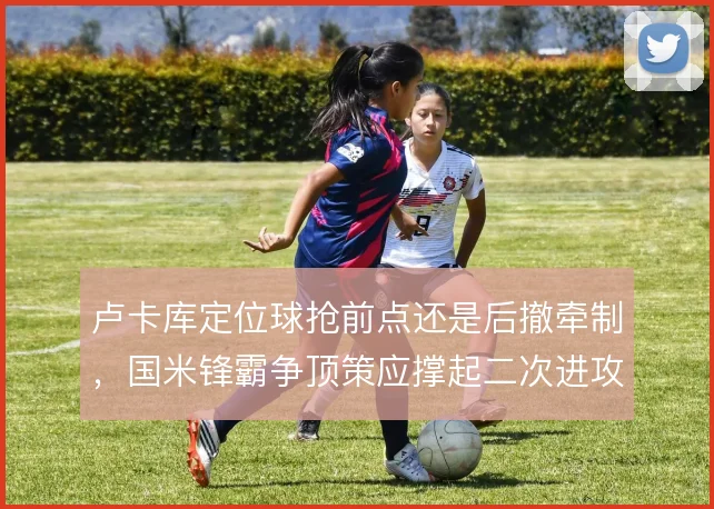 卢卡库定位球抢前点还是后撤牵制，国米锋霸争顶策应撑起二次进攻